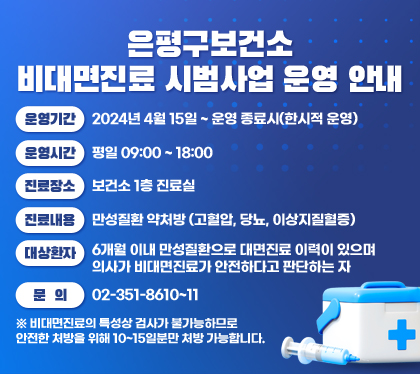 은평구보건소 비대면진료 시범사업 운영 안내
운영기간 : 2024년 4월 15일 ~ 운영 종료시(한시적 운영)
운영시간 : 평일 09:00 ~ 18:00
진료장소 : 보건소 1층 진료실
진료내용 : 만성질환 약처방 (고혈압, 당뇨, 이상지질혈증)
대상환자 : 6개월 이내 만성질환으로 대면진료 이력이 있으며 의사가 비대면진료가 안전하다고 판단하는 자
문의 : 02-351-8610~11
※ 비대면진료의 특성상 검사가 불가능하므로 안전한 처방을 위해 10~15일분만 처방 가능합니다.