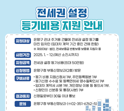 전세권 설정 등기비용 지원 안내
지원대상 : 은평구 관내 주거용 건물에 전세권 설정 등기를 마친 임차인 (임대차 계약 기간 중인 건에 한함)
 ※ 제외대상 : 법인, 전세보증금 반환보증 보증료 지원자 등
사업기간 : 2025. 1. ~ 12.(예산 소진시까지)  
지원금액 : 전세권 설정 등기비용(최대 50만원)
신청방법 : 은평구청 부동산정보과(2층) 방문
구비서류
❍ 등기 비용 지원신청서 1부, 주민등록등본 1부
❍ 등기신청 수수료 및 등록면허세 영수필확인서 1부
❍ 임대차 계약서 사본 1부, 개인정보 이용 등 동의서 1부.
❍ 신청인의 신분증 및 통장(사본) 1부
결과통지 : 신청일로부터 30일 이내 통보
문의 : 은평구청 부동산정보과 (☏02-351-6762~5)
