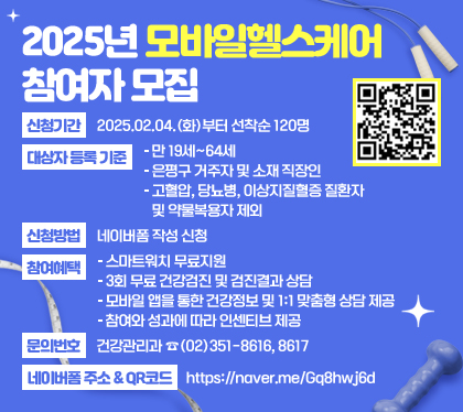 2025년 모바일헬스케어 참여자 모집
신청기간 : 2025.02.04.(화)부터 선착순 120명
대상자 등록 기준
- 만 19세~64세
- 은평구 거주자 및 소재 직장인
- 고혈압, 당뇨병, 이상지질혈증 질환자 및 약물복용자 제외
신청방법 : 네이버폼 작성 신청
참여혜택
- 스마트워치 무료지원
- 3회 무료 건강검진 및 검진결과 상담
- 모바일 앱을 통한 건강정보 및 1:1 맞춤형 상담 제공
- 참여와 성과에 따라 인센티브 제공
문의번호 : 건강관리과☎(02)351-8616, 8617
네이버폼 주소 & QR코드 : https://naver.me/Gq8hwj6d
QR코드 스캔(https://m.site.naver.com/1BrcO)