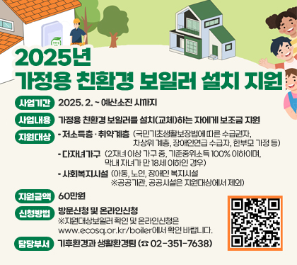 2025년 가정용 친환경 보일러 설치 지원
사업기간 : 2025. 2. ~ 예산소진 시까지
사업내용 : 가정용 친환경 보일러를 설치(교체)하는 자에게 보조금 지원
지원대상
- 저소득층 · 취약계층(국민기초생활보장법에 따른 수급권자, 차상위 계층, 장애인연급 수급자, 한부모 가정 등)
- 다자녀가구(2자녀 이상 가구 중, 기준중위소득 100% 이하이며, 막내 자녀가 만 18세 이하인 경우)
- 사회복지시설(아동, 노인, 장애인 복지시설 ※공공기관, 공공시설은 지원대상에서 제외)
지원금액 : 60만원
신청방법 : 방문신청 및 온라인신청 ※지원대상보일러 확인 및 온라인신청은 www.ecosq.or.kr/boiler에서 확인 바랍니다.
담당부서 : 기후환경과 생활환경팀 (☎ 02-351-7638)
QR코드 스캔(https://m.site.naver.com/1B7D3)