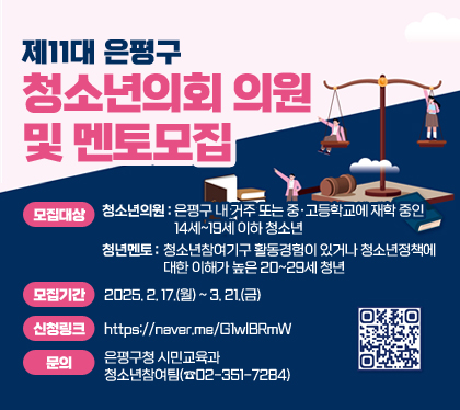 제11대 은평구 청소년의회 의원 및 멘토모집
모집대상
청소년의원 : 은평구 내 거주 또는 중·고등학교에 재학 중인 14세~19세 이하 청소년
청년멘토 : 청소년참여기구 활동경험이 있거나 청소년정책에 대한 이해가 높은 20~29세 청년
모집기간:  2025. 2. 17.(월) ~ 3. 21.(금)
신청링크 : https://naver.me/G1wlBRmW
문의: 은평구청 시민교육과 청소년참여팀(☎02-351-7284)
QR코드 스캔(https://m.site.naver.com/1BTGk)