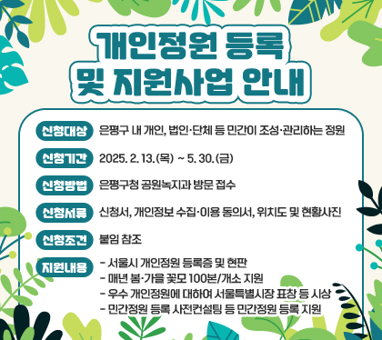개인정원 등록 및 지원사업 안내
신청대상: 은평구 내 개인, 법인·단체 등 민간이 조성·관리하는 정원
신청기간: 2025. 2. 13.(목) ~ 5. 30.(금)
신청방법: 은평구청 공원녹지과 방문 접수
신청서류: 신청서, 개인정보 수집·이용 동의서, 위치도 및 현황사진
신청조건: 붙임 참조
지원내용
- 서울시 개인정원 등록증 및 현판
- 매년 봄·가을 꽃모 100본/개소 지원
- 우수 개인정원에 대하여 서울특별시장 표창 등 시상
- 민간정원 등록 사전컨설팅 등 민간정원 등록 지원