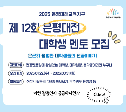 2025 은평미래교육지구
제12회 은평대전 대학생 멘토 모집
은근히 평범한 대학생들의 전공이야기
지원대상 : 전공멘토링에 관심있는 대학생, 대학원생, 휴학생이라면 누구나
모집기간 : 2025. 1. 22.(수) ~ 2025.03.31.(월)
활동특전 : 소정의 활동비, 봉사활동 시간, 우수멘토 표창장 수여 등
어떤 활동인지 궁금하다면??
Click!