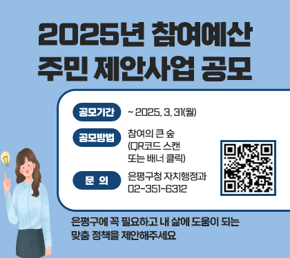 2025년 참여예산 주민 제안사업 공모
공모기간 : ~ 2025. 3. 31(월)
공모방법 : 참여의 큰 숲 (QR코드 스캔 또는 배너 클릭)
문의 : 은평구청 자치행정과 02-351-6312
은평구에 꼭 필요하고 내 삶에 도움이 되는 맞춤 정책을 제안해주세요
QR코드 스캔(https://m.site.naver.com/1AqIT)