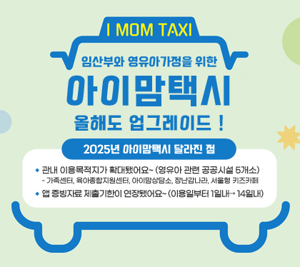 I MOM TAXI
임산부와 영유아가정을 위한 아이맘택시
올해도 업그레이드 !
2025년 아이맘택시 달라진 점
▷ 관내 이용목적지가 확대됐어요~ (영유아 관련 공공시설 5개소)
 -가족센터, 육아종합지원센터, 아이맘상담소, 장난감나라, 서울형 키즈카페
▷ 앱 증빙자료 제출기한이 연장됐어요~ (이용일부터 1일내→ 14일내)