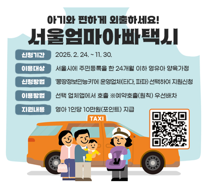 아기와 편하게 외출하세요!
서울엄마아빠택시 
신청기간 : 2025. 2. 24. ~ 11. 30.
이용대상 : 서울시에 주민등록을 한 24개월 이하 영유아 양육가정
신청방법 : ‘몽땅정보만능키’에 운영업체(타다, 파파) 선택하여 지원신청
이용방법 : 선택 업체앱에서 호출 ※예약호출(원칙) 우선배차
지원내용 : 영아 1인당 10만원(포인트) 지급
QR코드 스캔(https://m.site.naver.com/1Boew)