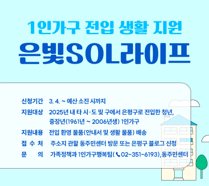 1인가구 전입 생활 지원
은빛SOL라이프
신청기간    3. 4. ~ 예산 소진 시까지
지원대상    2025년 내 타 시·도 및 구에서 은평구로 전입한 청년,
	       중장년(1961년 ~ 2006년생) 1인가구 
지원내용    전입 환영 물품(안내서 및 생활 물품) 배송
접 수 처    주소지 관할 동주민센터 방문 또는 은평구 블로그 신청 
문   의     가족정책과 1인가구행복팀(☎02-351-6193),동주민센터