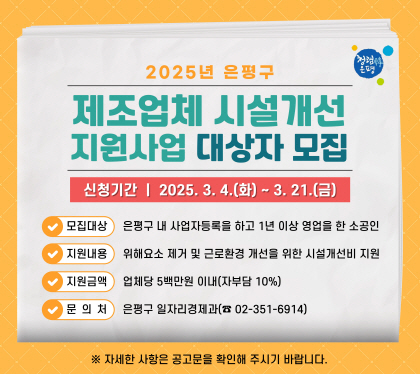 2025년 은평구
 제조업체 시설개선 지원사업 대상자 모집
신청기간 2025.3.4.화 ~3.21.금
모집대상 은평구 내 사업자등록을 하고 1년 이상 영업을 한 소공인
지원내용 위해요소 제거 및 근로환경 개선을 위한 시설개선비 지원
지원금액 업체당 5백만원 이내(자부담 10%)
문의처 은평구 일자리경제과 02-351-6914