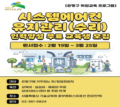 시스템에어컨 유지관리(수리) 인력양성 과정 무료교육생 모집
원서접수 2025. 2. 19.(수) ~ 3. 25.(화)
대    상 : 은평구에 거주하는 취‧창업 희망자
특    전 : 교육비·실습비·재료비 무료
                삼성전자서비스센터 등 취업연계 알선
교육장소 : 서울특별시 기술교육원 중부캠퍼스(6호선 한강진역)
문    의 : 02-361-5824