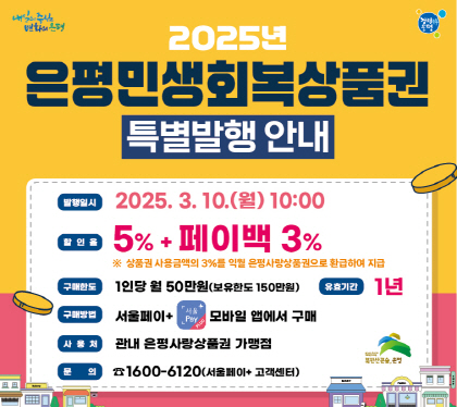 은평민생회복상품권 발행 안내
- 발행일시 : 2025. 3. 10.(월) 10:00
- 할 인 율 : 5% + 페이백 3%
※ 상품권 사용금액의 3%를 익월 은평사랑상품권으로 환급하여 지급
- 구매한도 : 1인당 월 50만원 (보유한도 150만원)
- 구매방법 : 서울페이+ 모바일앱에서 구매
- 사 용 처 : 관내 은평사랑상품권 가맹점
- 문 의 처 : 1600-6120(서울페이+ 고객센터)