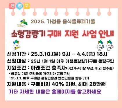 2025년 가정용 음식물류폐기물 
소형감량기 구매지원사업
신청기간 25.3.10. 월 9시 ~ 4.4.금 18시
신청대상 25년 1월1일 이후 가정용 감량기구매 은평구민
지원조건 아래조건 충족자(3인가구이상 우선, 이외 접수순)
공고일 기준 주민등록 거주지가 은평구민
25.1.1. 이후 구매한 품질인증가 안전인증을 받은 기기
지원내요 : 구매비의 40% 지원, 최대 28만원