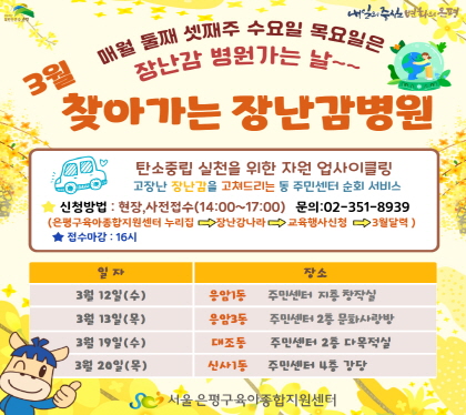 3월 찾아가는 장난감병원
탄소중립 실천을 위한 자원 업사이클링
고장난 장난감을 고쳐드리는 동 주민센터 순회 서비스
신청방법 현장, 사전접수(14:00~17:00) 문의 02-351-8939
은평구육아종합지원센터 누리집 -> 장난감나라 -> 교육행사신청 -> 3월달력
접수마감 16시
3. 12.(수) 응암1동 주민센터 지하 창작실)  
3. 13.(목) 응암1동 주민센터 2층 문화사랑방
3. 19.(수)대조동 주민센터 2층 다목적실
3. 20.(목) 신사1동 주민센터 4층 강당