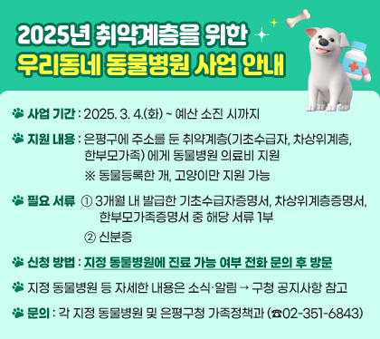 2025년 취약계층을 위한 우리동네 동물병원 사업 안내 

□ 사업 기간 : 2025. 3. 4.(화) ~ 예산 소진 시까지
□ 지원 내용 : 은평구에 주소를 둔 취약계층(기초수급자, 차상위계층, 한부모가족) 에게 동물병원 의료비 지원
  ※ 동물등록한 개, 고양이만 지원 가능
□ 필요 서류 : ① 3개월 내 발급한 기초수급자증명서, 차상위계층증명서, 한부모가족증명서 중 해당 서류 1부 ② 신분증
□ 신청 방법 : 지정 동물병원에 진료 가능 여부 전화 문의 후 방문
□ 지정 동물병원 등 자세한 내용은 소식‧알림 → 구청 공지사항 참고
□ 문의 : 각 지정 동물병원 및 은평구청 가족정책과(☎02-351-6843)
