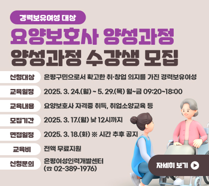 경력보유여성 대상 요양보호사 양성과정 수강생 모집
신청대상 : 은평구민으로서 확고한 취·창업 의지를 가진 경력보유여성
교육일정 : 2025. 3. 24.(월) ~ 5. 29.(목) 월~금 09:20~18:00
교육내용 : 요양보호사 자격증 취득, 취업소양교육 등
모집기간 : 2025. 3. 17.(월) 낮 12시까지
면접일정 : 2025. 3. 18.(화) ※ 시간 추후 공지
교육비 : 전액 무료지원
신청문의 : 은평여성인력개발센터(☎ 02-389-1976)
자세히 보기