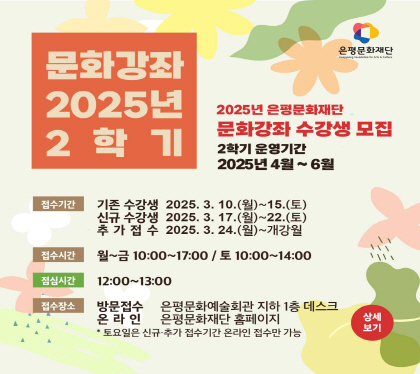 2025 2학기 문화강좌
2025년 은평문화예술회관 문화강좌 수강생 모집
2학기 운영기간 2025년 4월~6월
접수 기존수강생 2025. 3. 10.(월) ~ 15.(토) 
          신규수강생 2025. 3. 17.(월) ~ 22.(토)
          추가접수     2025. 3. 24.(월) ~ 개강월
접수시간 월~금 10:00 ~ 17:00 / 토 10:00 ~ 14:00
점심시간 12:00 ~ 13:00
추가접수 2022. 6. 20(월) ~ 24(금) 13:00 ~ 16:00
접수장소 방문 은평문화예술회관 지하1층 데스크
                          온라인 은평문화예술회관 홈페이지