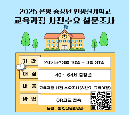 2025 은평 중장년 인생설계학교 사전 설문조사
설문기간 : 2025. 3. 10.(월) ~ 3. 31.(월)
설문대상 : 40세~ 64세 중장년
설문내용 : 교육과정 사전수요 설문조사 (하반기 교육예정) 
참여방법 : 링크 또는 QR코드 접속 ※ 투표링크 : https://naver.me/55rMbh00
주관 : 은평구청 청장년희망과
QR코드 스캔(https://m.site.naver.com/1CMpu)
