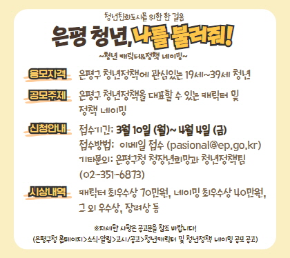 은평청년, 나를 불러봐
청년 캐릭터 & 정책 네이밍
응모자격 : 은평구 청년정책에 관심있는 19세~39세 청년
공모주제 : 은평구 청년정책을 대표할 수 있는 청년캐릭터 및 정책 네이밍 공모
신청안내 : 접수기간 : 2025. 3. 10.(월) ~ 4. 4.(금)
접수방법 이메일 접수(pasional@ep.go.kr) 
기타 은평구청 청장년희망과(☎02-351-6873)
시상내역 캐릭터 최우수상 70만원, 네이밍 최우수상 40만원, 그외 우수상, 장려상 등