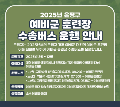 2025년 은평구 예비군 훈련장 수송버스 운행 안내
은평구는 2025년부터 은평구 거주 예비군 대원의 예비군 훈련장 이동 편의를 위하여 예비군 훈련장 수송버스를 운행합니다.
운행기간 : 2025년 3월 ~ 12월
이용대상 : 교현 예비군 훈련장에서 진행되는 기본․동미참․이월훈련 대상 예비군 대원
운행노선
- 노선1 : 구파발역 1번 출구(출발시각 : 08:20) → 예비군훈련장
- 노선2 : 역촌역 4번 출구(출발시각 : 07:50) → 예비군훈련장
- 노선3 : 구청 정문 회전교차로 인근(출발시각 : 07:50) → 예비군훈련장
신청방법 : 예비군 동대 탑승 신청 문자에 따라 예비군 홈페이지 게시판에 탑승 신청
신청문의 : 소속 예비군 동대