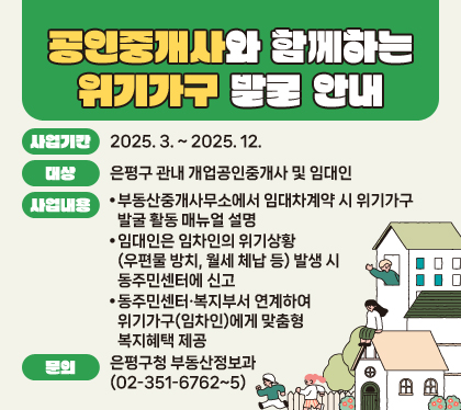 공인중개사와 함께하는 위기가구 발굴 안내
사업기간 : 2025. 3. ~ 2025. 12.
대상 : 은평구 관내 개업공인중개사 및 임대인
사업내용
❍ 부동산중개사무소에서 임대차계약 시 위기가구 발굴 활동 매뉴얼 설명
❍ 임대인은 임차인의 위기상황(우편물 방치, 월세 체납 등) 발생 시 동주민센터에 신고
❍ 동주민센터·복지부서 연계하여 위기가구(임차인)에게 맞춤형 복지혜택 제공
문의 : 은평구청 부동산정보과 (☏02-351-6762~5)