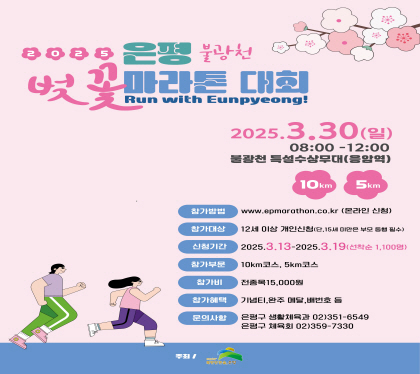 2025. 은평 불광천 벚꽃 마라톤대회
2025. 3. 30. 일 08:00~12:00
불광천 특설수상무대(응암역)
10km, 5km
참가방법 www.epmarathon.co.kr
참가대상 12세 이상 개인신청 단 15세미만은 부모동의 필수
신청기간 2025. 3.13. ~ 3.19. 선착순 1,100명
참가구분  10km, 5km
참가비 전종목 15,000원
참가혜택 기념티, 완주, 메달, 배번호 등
문의사항은평구 생활체육과 02-351-6549
은평구 체육과 02-359-7330