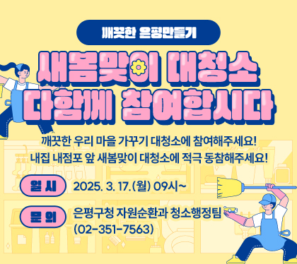깨끗한 은평만들기, 새봄맞이 대청소 다함께 참여합시다
깨끗한 우리 마을 가꾸기 대청소에 참여해주세요!
내집 내점포 앞 새봄맞이 대청소에 적극 동참해주세요!
일시 : 2025. 3. 17.(월) 09시~
문의 : 은평구청 자원순환과 청소행정팀(02-351-7563)
