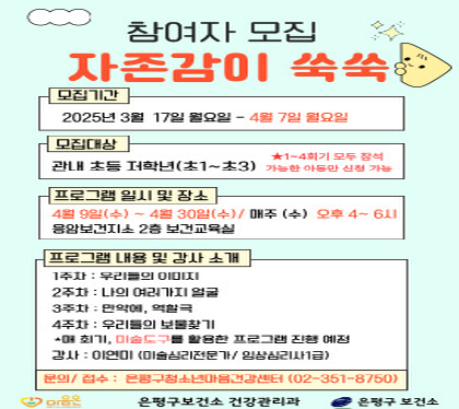 참여자모집
모집기간 2025년 3월 17일 월 ~ 4월7일 일요일
모집대상 관내초등 저학년 초1~초3 
1~4회기 모두 참석 가능한 아동만 신청 가능
프로그램 일시 및 장소
4월9일 수 ~ 4월 30일 매주 수 오후 4~6시
응암보건지소 2층 보건교육실
프로그램 내용 및 강사소개
1주차 우리들의 이미지
2주차 나의 여러가지 얼굴
3주차 만약에 역할극
4주차 우리들의 보물찾기
매회기 미술도구를 활용한 프로그램 진행 예정
강사 이연미 (미술심리전문가 / 임상심리사 1급)
문의/접수 은평구 청소년 마음건강센터 02-351-8750