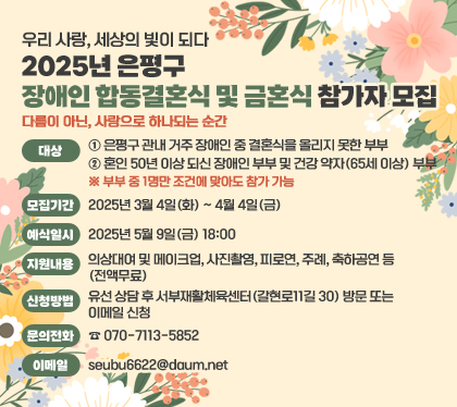 우리 사랑, 세상의 빛이 되다
2025년 은평구 장애인 합동결혼식 및 금혼식 참가자 모집
다름이 아닌, 사랑으로 하나되는 순간
대상
① 은평구 관내 거주 장애인 중 결혼식을 올리지 못한 부부
② 혼인 50년 이상 되신 장애인 부부 및 건강 약자(65세 이상) 부부
※ 부부 중 1명만 조건에 맞아도 참가 가능
모집기간 : 2025년 3월 4일(화) ~ 4월 4일(금)
예식일시 : 2025년 5월 9일(금) 18:00
지원내용 : 의상대여 및 메이크업, 사진촬영, 피로연, 주례, 축하공연 등(전액무료)
신청방법 : 유선 상담 후 서부재활체육센터(갈현로11길 30) 방문 또는 이메일 신청
문의전화 : ☎ 070-7113-5852
이메일 : seubu6622@daum.net