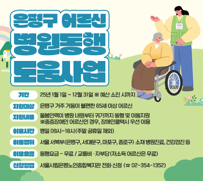은평구 어르신 병원동행도움 사업
기간 : 25년 1월 1일 ~ 12월 31일 ※ 예산 소진 시까지
지원대상 : 은평구 거주 거동이 불편한 65세 이상 어르신 
지원내용 : 돌봄인력이 병원 내원부터 귀가까지 동행 및 이동지원 ※중증장애인 어르신인 경우, 장애인콜택시 우선 이용
이용시간 : 평일 09시~18시(주말 공휴일 제외)
이용범위 : 서울 서북부(은평구, 서대문구, 마포구, 종로구) 소재　병원진료, 건강검진 등  
이용요금 : 동행요금 - 무료 / 교통비 –자부담(저소득 어르신은 무료)
신청방법 : 서울시립은평노인종합복지관 전화 신청 (☎ 02-354-1352)