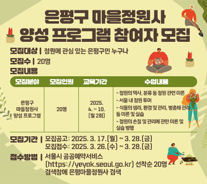 은평구 마을정원사 양성 프로그램 참여자 모집
모집대상 : 정원에 관심 있는 은평구민 누구나
모집수 : 20명
모집내용
모집분야 - 은평구 마을정원사 양성 프로그램
모집인원  -20명
교육기간 - 2025. 4. ~ 10.(월 2회)
수업내용
- 정원의 역사, 분류 등 정원 관련 이론
- 서울 내 정원 투어
- 식물의 생리, 환경 및 관리, 병충해 관리 등 이론 및 실습
- 정원의 손질 및 관리에 관한 이론 및 실습 병행
모집기간
- 모집공고: 2025. 3. 17.(월) ~ 3. 28.(금)
- 모집접수: 2025. 3. 26.(수) ~ 3. 28.(금)
접수방법 : 서울시 공공예약서비스(https://yeyak.seoul.go.kr) 선착순 20명 검색창에 은평마을정원사 검색