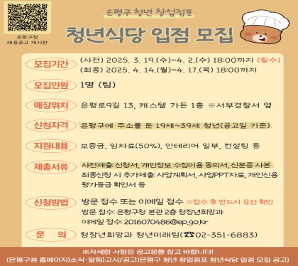 청년 창업점포(청년식당) 입점 청년 모집
○ 모집기간 : 3. 19.(수) ~ 4. 2.(수) 18:00까지
최종 4. 14.(월) ~ 4. 17.(목) 18:00까지
모집인원 1명 팀
매장위치 은평로9길13, 캐스텔 가든 1층 서부경찰서 옆
 모집대상 : 은평구 주소를 둔 19세 ~ 39세 청년 공고일기준
 지원내용 : 보증금, 임차료50%, 인테리어 일부, 교육 등
 제출서류 사전제출 신청서, 개인정보 수집이용 동의서, 신분증사본
최종신청 시 추가제출 사업계획서, 사업ppt자료, 개인신용평가등급 확인서 등
 신청방법 : 방문 접수 또는 이메일 접수
 - 방문처 : 은평구청 청장년희망과 / 이메일 : 2016070486@ep.go.kr
 문    의 : 청장년희망과 청년미래팀 ☎351-6883