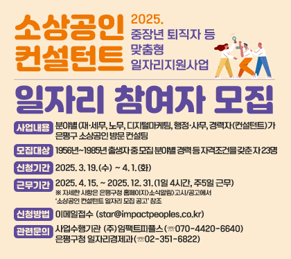 소상공인 컨설턴트 일자리 참여자 모집
2025. 중장년 퇴직자 등 맞춤형 일자리지원사업
사업내용 : 분야별(재·세무, 노무, 디지털마케팅, 행정·사무, 경력자(컨설턴트)가 은평구 소상공인 방문 컨설팅
모집대상 : 1956년~1985년 출생자 중 모집 분야별 경력 등 자격조건을 갖춘 자 23명
신청기간 : 2025. 3. 19.(수) ~ 4. 1.(화)
근무기간 : 2025. 4. 15. ~ 2025. 12. 31.(1일 4시간, 주5일 근무) ※ 자세한 사항은 은평구청 홈페이지>소식알림>고시/공고에서 ‘소상공인 컨설턴트 일자리 모집 공고’ 참조
신청방법 : 이메일접수 (star@impactpeoples.co.kr)
관련문의 : 사업수행기관 (주)임팩트피플스(☏070-4420-6640) / 은평구청 일자리경제과(☏02-351-6822)