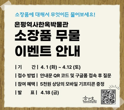 소장품에 대해 궁금한 점 무엇이든 물어보세요
은평역사한옥박물관
소장품 무물 이벤트 안내
기간 : 2025. 4. 1. (화) ~ 4. 12. (토)
접수방법 안내문QR코드 및 구글폼 접속 후 질문
참여혜택 5천원 상당의 모바일 기프티콘 증정
발표 4.18. 금