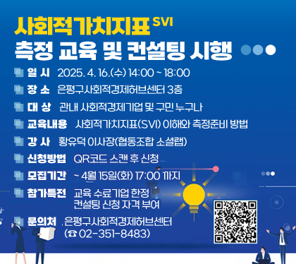 사회적가치지표(SVI) 측정 교육 및 컨설팅 시행
일시 : 2025. 4. 16.(수) 14:00 ~ 18:00
장소 : 은평구사회적경제허브센터 3층
대상 : 관내 사회적경제기업 및 구민 누구나
교육내용 : 사회적가치지표(SVI) 이해와 측정준비 방법
강사 : 황유덕 이사장(협동조합 소셜랩)
신청방법 : QR코드 스캔 후 신청     
모집기간 : ~ 4월 15일(화) 17:00 까지 
참가특전 : 교육 수료기업 한정 컨설팅 신청 자격 부여 
문의처 : 은평구사회적경제허브센터(☎ 02-351-8483)