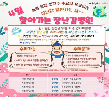 4월 찾아가는 장난감병원
탄소중립 실천을 위한 자원 업사이클링
고장난 장난감을 고쳐드리는 동 주민센터 순회 서비스
신청방법 현장, 사전접수(14:00~17:00) 문의 02-351-8939
은평구육아종합지원센터 누리집 -> 장난감나라 -> 교육행사신청 -> 4월달력
접수마감 16시
4. 9.  (수) 불광2동 주민센터 4층 소회의실
4. 10.(목) 갈현2동 주민센터 3층 소강좌실
4. 16.(수) 응암2동 주민센터 3층 강좌실
4. 17.(목) 갈현2동 주민센터 3층 소강좌실