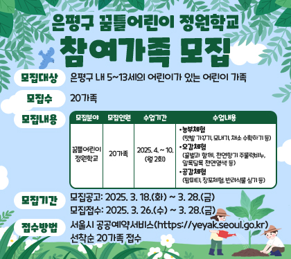 은평구 꿈틀어린이 정원학교 참여가족 모집
모집대상 : 은평구 내 5~13세의 어린이가 있는 어린이 가족
모집수 : 20가족
모집내용
모집분야 - 꿈틀어린이정원학교
모집인원 - 20가족
수업기간 - 2025. 4. ~ 10.(월 2회)
수업내용
- 농부체험(텃밭 가꾸기, 모내기, 채소 수확하기 등)
- 오감체험 (꿀벌과 함께, 천연향기 주물럭비누,       알록달록 천연염색 등)
- 공감체험 (팜파티, 창포체험, 반려식물 심기 등)
모집기간
- 모집공고: 2025. 3. 18.(화) ~ 3. 28.(금)
- 모집접수: 2025. 3. 26.(수) ~ 3. 28.(금)
접수방법 : 서울시 공공예약서비스(https://yeyak.seoul.go.kr) 선착순 20가족 접수