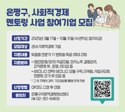 은평구, 사회적경제 멘토링 사업 참여기업 모집
신청기간 : 2025년 3월 17일 ~ 10월 31일 (※선착순 접수마감)
모집대상 : 관내 사회적경제 기업 
지원내용 : 맞춤형 전문가 1:1 멘토링 제공 (최대 2회)
지원분야
- (법인운영/관리) 자금조달, 인사노무, 갈등관리, 조직문화 및 , 운영, 리더십 등 
- (비즈니스 전략) 비즈니스 모델 구축, 마케팅, 사업규모화, 전문화, 인가 및 인증 등
* 그 외 주제의 경우, 기초상담을 통해 연계 지원
신청방법 : QR코드 스캔 후 신청
문의처 : 은평구사회적경제허브센터(☎ 02-351-8483)
