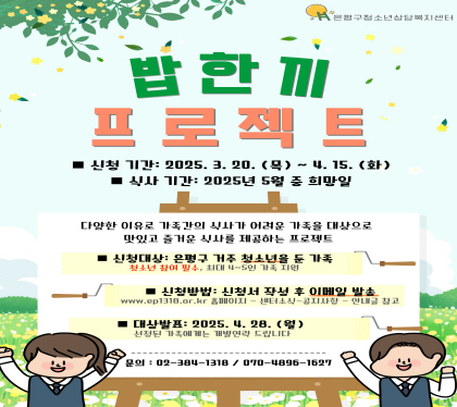 2025 밥한끼 프로젝트
- 신청기간 : 2025. 3. 20.(목) ~ 2025. 4. 15.(화)
- 식사기간 : 2025. 5. 12.(월) ~ 2025. 5. 31.(토)
- 신청대상 : 은평구 거주, 청소년 자녀가 있는 가정(예산에 따라 21~25가구 사이 지원)
           ※ 9세~24세의 청소년 자녀 참여 필수
- 신청방법 : 홈페이지 – 센터소식 – 공지사항 (www.ep1318.or.kr)에서 신청서 다운로드
            신청서 작성 후 이메일 발송 (azit1318@daum.net)
- 대상발표 : 2025. 4. 28.(월) 선정 가구 개별 연락
- 문의 : 02-384-1318 / 070-4896-1627 (은평구청소년상담복지센터)