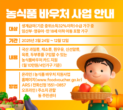 농식품 바우처 사업 안내
대상 : 생계급여(기준 중위소득32%이하)수급 가구 중 임산부·영유아·만 18세 이하 아동 포함 가구
기간 : 2025년 3월 24일 ~ 12월 12일
내용 : 국산 과일류, 채소류, 흰우유, 신선알류, 육류, 두부류를 구입할 수 있는 농식품바우처 카드 지원(월 10만원/4인가구 기준)
방법 : 온라인 I 농식품 바우처 지원사업 홈페이지(www.foodvoucher.go.kr) / ARS I 전화신청 1551-0857 / 오프라인 I 주소지 관할 동 주민센터