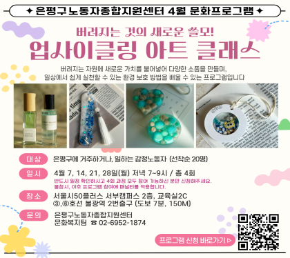 업사이클링 아트 클래스
버려지는 자원에 새로운 가치를 불어넣어 다양한 소품을 만들며, 일상에서 쉽게 실천할 수 있는 환경 보호 방법을 배울 수 있는 프로그램입니다.
대 상 : 은평구에 거주하거나, 일하는 감정노동자 (선착순 20명) 
일 시 : 4월 7일~28일까지, 매주 월요일, 저녁 7시~9시 (4회기)
장 소 : 서울시50플러스 서부캠퍼스 2층, 교육실2C 
           ③⑥호선 불광역 2번출구(도보 7분, 150M)
문 의 : 은평구노동자종합지원센터 노동복지팀 02-6952-1874