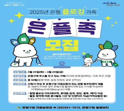 2025은평 플로깅 가족
은플족 모집
    ○ 모집기간 : 2025년 3월 25일(화) ~ 4월 25일(금)
    ○ 모집대상 : 은평구에 주소를 두고 있는 가족
                 (자녀와 함께 참여하는 가족 우선 선발)
    ○ 모집인원 : 총 50팀(동별 배분, 동일 인원일 경우 선착순)
    ○ 신청방법 : 신청서 작성 후 은평구청 자원순환과 또는 관할 동주민센터 제출
                   내방이 어려운 경우 은평구청 홈페이지에 있는 서식을 작성하여 이메일(kgo5482@ep.go.kr) 제출
    ○ 참여혜택 : ① 팀별 플로깅 키트 지급
                 ② 활동 참여에 따른 봉사활동 시간 및 인센티브 지급(지역상품권 등)
              ※ 활동 실적에 따라 은평사랑상품권(1만원권) 월 최대 2매 지급 (~예산 소진시까지)
   ○ 문    의 : 은평구청 자원순환과 (☎02-351-7572), 은평구청 홈페이지