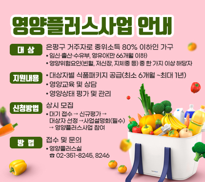 영양플러스사업 안내
대상 : 은평구 거주자로 중위소득 80% 이하인 가구
- 임신·출산·수유부, 영유아(만 66개월 이하)
- 영양위험요인(빈혈, 저신장, 지체중 등) 중 한 가지 이상 해당자
지원내용
- 대상자별 식품패키지 공급(최소 6개월 ~최대 1년)
- 영양교육 및 상담
- 영양상태 평가 및 관리
신청방법 : 상시 모집
- 대기 접수 → 신규평가 → 대상자 선정 →사업설명회(필수) →         영양플러스사업 참여
방법 : 접수 및 문의 
- 영양플러스실 ☎ 02-351-8245, 8246