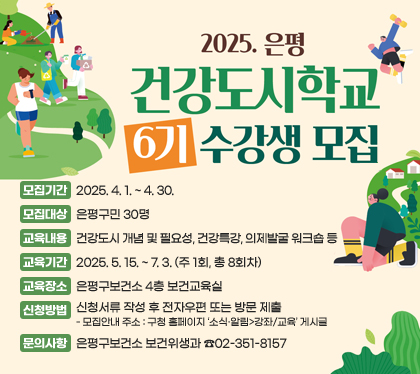 건강도시학교 6기 수강생 모집
모집기간 : 2025. 4. 1. ~ 4. 30.
모집대상 : 은평구민 30명 
교육내용 : 건강도시 개념 및 필요성, 건강특강, 의제발굴 워크숍 등
교육기간 : 2025. 5. 15. ~ 7. 3. (주 1회, 총 8회차)
교육장소 : 은평구보건소 4층 보건교육실
신청방법 : 신청서류 작성 후 전자우편 또는 방문 제출
- 모집안내 주소 : 구청 홈페이지 ‘소식‧알림>강좌/교육’ 게시글 
문의사항 : 은평구보건소 보건위생과 ☎02-351-8157