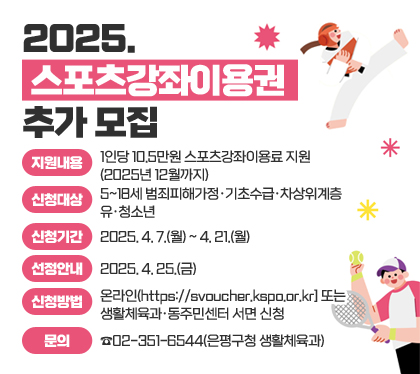 2025. 스포츠강좌이용권 추가 모집
지원내용 : 1인당 10.5만원 스포츠강좌이용료 지원(2025년 12월까지)
신청대상 : 5~18세 범죄피해가정‧기초수급‧차상위계층 유‧청소년
신청기간 : 2025. 4. 7.(월) ~ 4. 21.(월)  
선정안내 : 2025. 4. 25.(금)
신청방법 : 온라인(https://svoucher.kspo.or.kr] 또는 생활체육과‧동주민센터 서면 신청
문의 : ☎02-351-6544(은평구청 생활체육과)