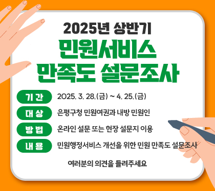 2025년 상반기 민원서비스 만족도 설문조사
기간 : 2025. 3. 28.(금) ~ 4. 25.(금)
대상 : 은평구청 민원여권과 내방 민원인
방법 : 온라인 설문 또는 현장 설문지 이용
내용 : 민원행정서비스 개선을 위한 민원 만족도 설문조사
여러분의 의견을 들려주세요