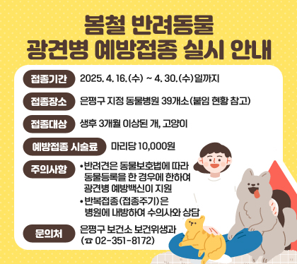 봄철 반려동물 광견병 예방접종 실시 안내
접종기간 : 2025. 4. 16.(수) ~ 4. 30.(수)일까지
접종장소 : 은평구 지정 동물병원 39개소(붙임 현황 참고)
접종대상 : 생후 3개월 이상된 개, 고양이
예방접종 시술료 : 마리당 10,000원
주의사항
○ 반려견은 동물보호법에 따라 동물등록을 한 경우에 한하여 광견병 예방백신이 지원
반복접종(접종주기)은 병원에 내방하여 수의사와 상담
문의처 : 은평구 보건소 보건위생과 (☎ 02-351-8172)