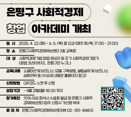 은평구 사회적경제 창업 아카데미 개최
일시 : 2025. 4. 22.(화) ~ 6. 5. (목) / 총 12강 (매주 화/목, 17:00 ~ 21:00)
장소 : 은평구사회적경제허브센터 3층 교육장
대상 : 사회적경제기업 창업 준비자 및 초기 사회적경제기업가(창업 3년차까지), 은평구민 누구나 
교육내용 : 소셜미션 및 비즈니스 모델 구축방법, 설립실무 및 비즈니스 심화전략 등 (※상세 내용은 홈페이지 참고)
신청방법 : QR코드 스캔 후 신청     
모집기간 : ~ 4월 21일(월) 18:00 까지 
참가특전 : 70% 이상 참석시 수료증 발급 및 은평구 사회적 경제허브센터 입주 신청시 가산점 부여
문의처 : 은평구사회적경제허브센터(☎ 02-351-8483)