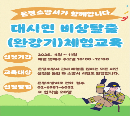 은평소방서가 함께합니다대시민 비상탈출(완강기) 체험교육
○ 신청기간 : 2025. 4~11월 매월 넷째주 수요일 10:00~12:00
○ 교육대상 : 은평소방서 관내 체험을 원하는 모든 시민
              (신청을 통한 타 소방서 시민도 환영)
○ 신청방법 : 은평소방서로 전화 접수(02-6981-6032)