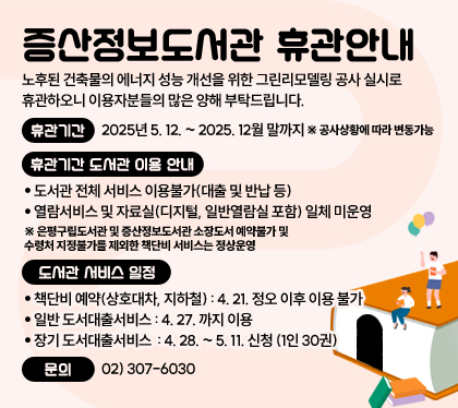 증산정보도서관 휴관안내
노후된 건축물의 에너지 성능 개선을 위한 그린리모델링 공사 실시로 휴관하오니 이용자분들의 많은 양해 부탁드립니다.
휴관기간 : 2025년 5. 12. ~ 2025. 12월 말까지  ※ 공사상황에 따라 변동가능
휴관기간 도서관 이용 안내 
- 도서관 전체 서비스 이용불가(대출 및 반납 등)
- 열람서비스 및 자료실(디지털, 일반열람실 포함) 일체 미운영 
※ 은평구립도서관 및 증산정보도서관 소장도서 예약불가 및 수령처 지정불가를 제외한 책단비 서비스는 정상운영  
도서관 서비스 일정 
책단비 예약(상호대차, 지하철) : 4. 21. 정오 이후 이용 불가
일반 도서대출서비스 : 4. 27. 까지 이용 
장기 도서대출서비스  : 4. 28. ~ 5. 11. 신청 (1인 30권) 
문의 : 02) 307-6030