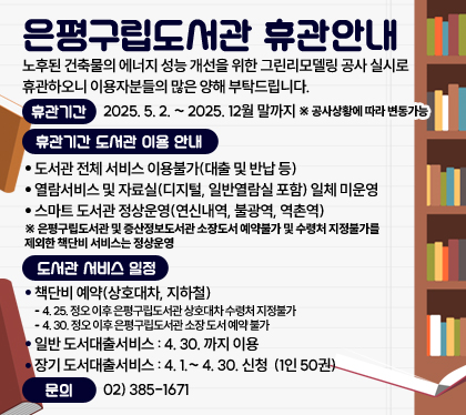 은평구립도서관 휴관안내
노후된 건축물의 에너지 성능 개선을 위한 그린리모델링 공사 실시로 휴관하오니 이용자분들의 많은 양해 부탁드립니다.
휴관기간 : 2025. 5. 2. ~ 2025. 12월 말까지 ※ 공사상황에 따라 변동가능
휴관기간 도서관 이용 안내
- 도서관 전체 서비스 이용불가(대출 및 반납 등)
- 열람서비스 및 자료실(디지털, 일반열람실 포함) 일체 미운영
- 스마트 도서관 정상운영(연신내역, 불광역, 역촌역)
※ 은평구립도서관 및 증산정보도서관 소장도서 예약불가 및 수령처 지정불가를 제외한 책단비 서비스는 정상운영
도서관 서비스 일정
책단비 예약(상호대차, 지하철)
- 4. 25. 정오 이후 은평구립도서관 상호대차 수령처 지정불가
- 4. 30. 정오 이후 은평구립도서관 소장 도서 예약 불가 
일반 도서대출서비스 : 4. 30. 까지 이용 
장기 도서대출서비스 : 4. 1.~ 4. 30. 신청 (1인 50권) 
문의 : 02) 385-1671