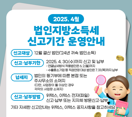 2025. 4월 법인지방소득세 신고기간 운영안내
신고대상 : 12월 결산 법인(’24년 귀속 법인소득)
신고·납부기한 : 2025. 4. 30.(수)까지 신고 및 납부
- 연결납세방식 적용법인은 6. 2.(월)까지
- 수출중소기업 등 직권연장 대상 법인은 7. 31.(목)까지 납부
납세지 : 법인의 등기부에 따른 본점 또는 주사무소의 소재지 (다만, 사업장이 둘 이상인 경우 각각의 사업장 소재지)
신고‧납부방법 : 위택스, 이택스 전자(파일)신고‧납부 또는 지자체   방문신고‧납부
기타 자세한 신고안내는 위택스, 이택스 공지사항을 참고하세요